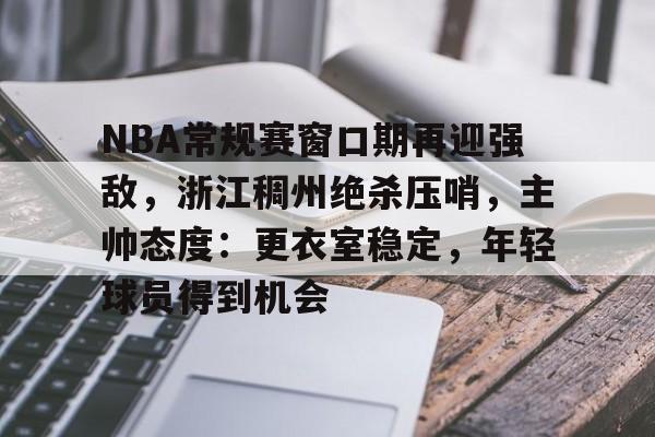 开云电子-包含NBA常规赛窗口期再迎强敌，浙江稠州绝杀压哨，主帅态度：更衣室稳定，年轻球员得到机会的词条